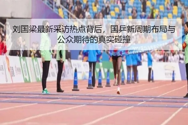 刘国梁最新采访热点背后，国乒新周期布局与公众期待的真实碰撞